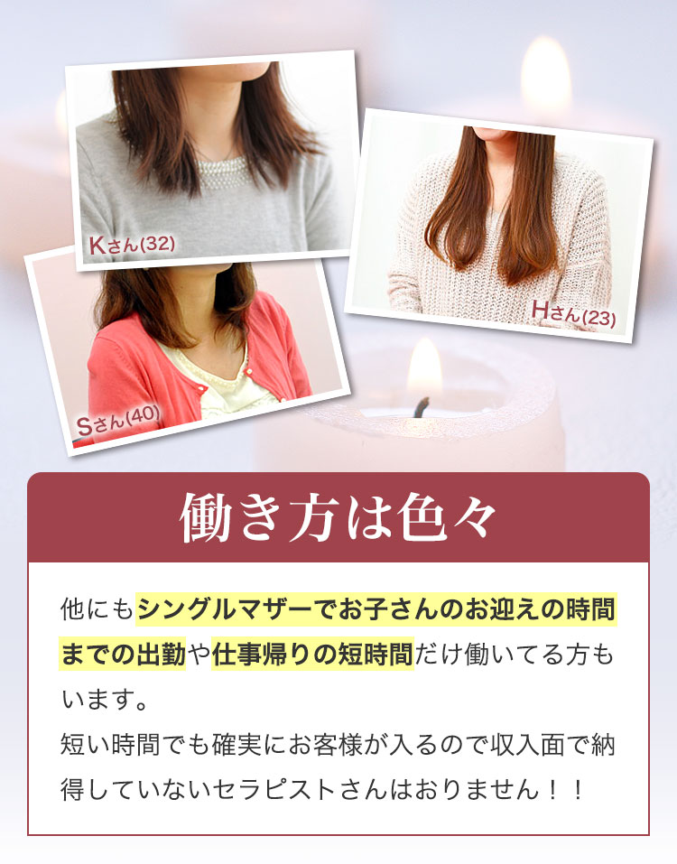 働き方は色々。他にもシングルマザーでお子さんのお迎えの時間までの出勤や仕事帰りの短時間だけ働いてる方もいます。短い時間でも確実にお客様が入るので収入面で納得していないセラピストさんはおりません!!